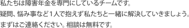 私たちは障害年金を専門にしているチームです。疑問、悩み事など１人で抱えず私たちと一緒に解決していきましょうまずはご連絡ください。相談は無料です。